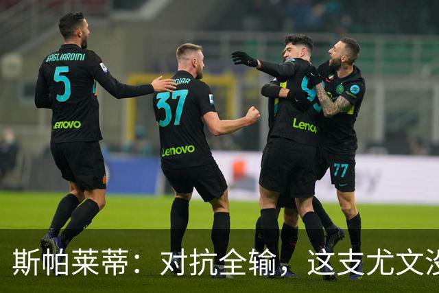 斯帕莱蒂：对抗全输，这支尤文没准备好去战斗