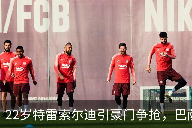 22岁特雷索尔迪引豪门争抢，巴萨拒绝致阿森纳入场