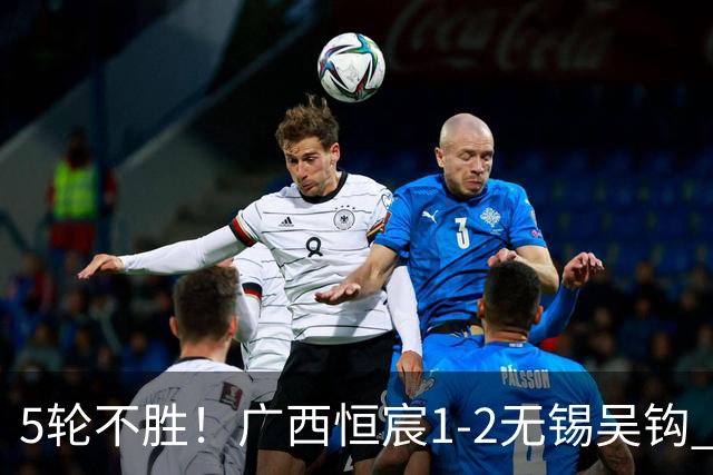 5轮不胜！广西恒宸1-2无锡吴钩 努尔达努斯阿达齐什维利破门